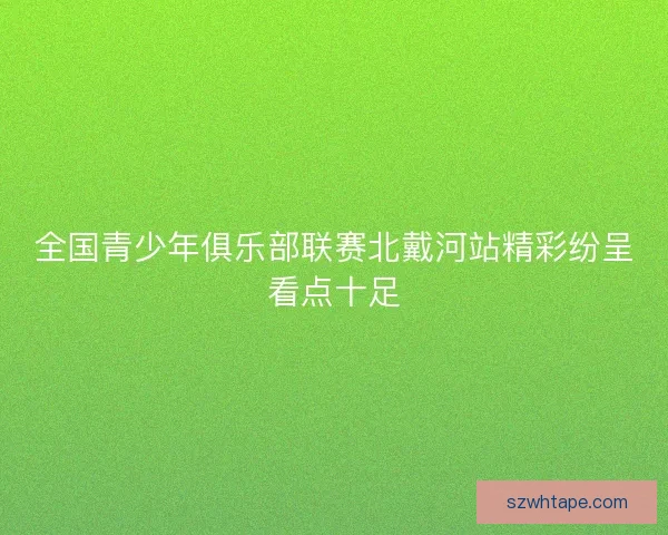全国青少年俱乐部联赛北戴河站精彩纷呈看点十足