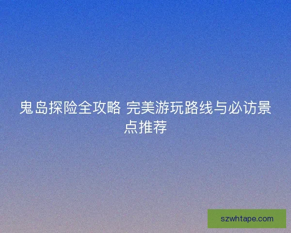 鬼岛探险全攻略 完美游玩路线与必访景点推荐