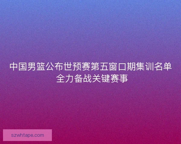 中国男篮公布世预赛第五窗口期集训名单 全力备战关键赛事