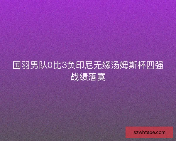 国羽男队0比3负印尼无缘汤姆斯杯四强战绩落寞