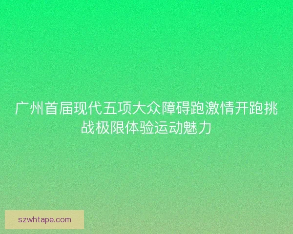 广州首届现代五项大众障碍跑激情开跑挑战极限体验运动魅力