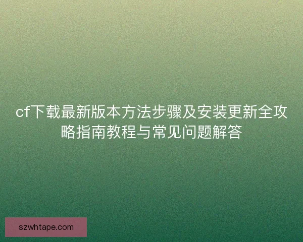 cf下载最新版本方法步骤及安装更新全攻略指南教程与常见问题解答