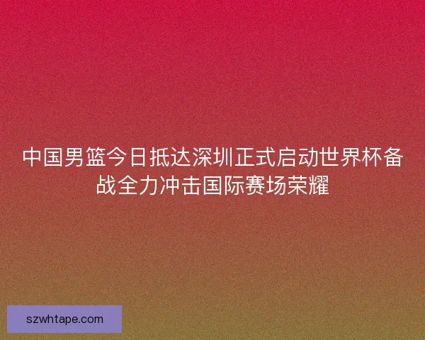 中国男篮今日抵达深圳正式启动世界杯备战全力冲击国际赛场荣耀