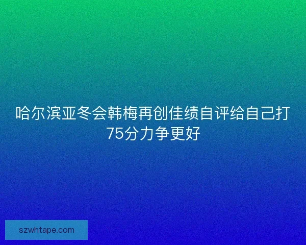 哈尔滨亚冬会韩梅再创佳绩自评给自己打75分力争更好