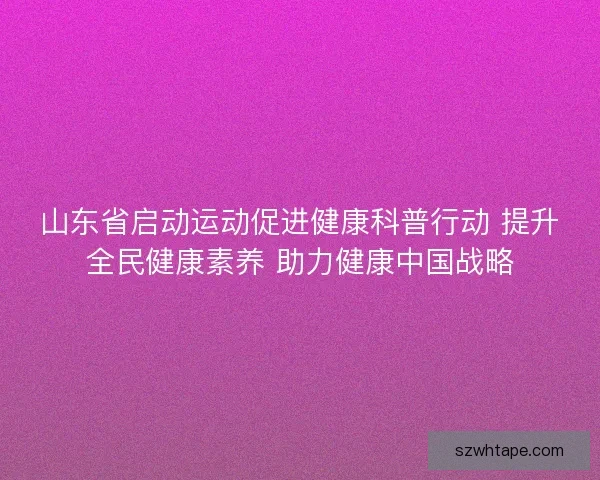山东省启动运动促进健康科普行动 提升全民健康素养 助力健康中国战略