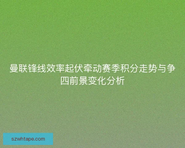 曼联锋线效率起伏牵动赛季积分走势与争四前景变化分析