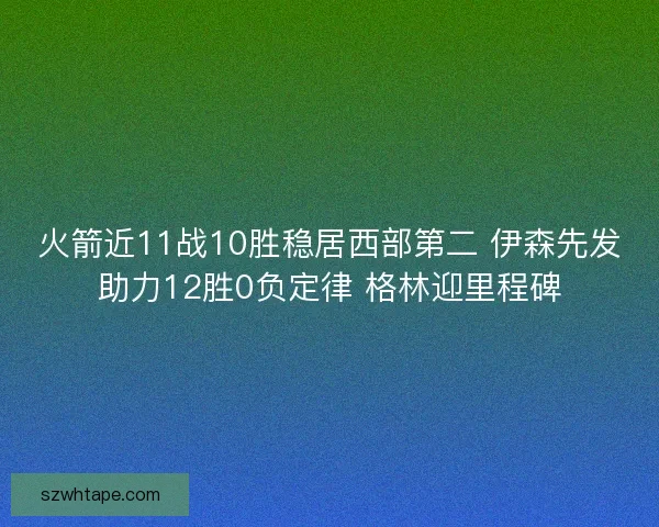 火箭近11战10胜稳居西部第二 伊森先发助力12胜0负定律 格林迎里程碑